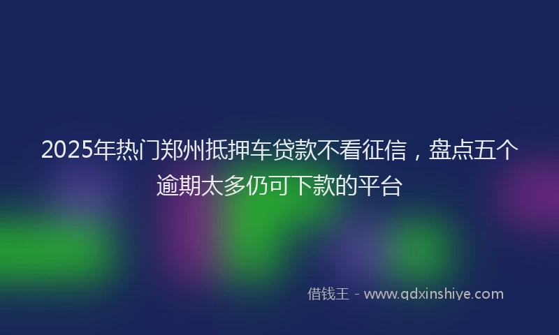 2025年热门郑州抵押车贷款不看征信，盘点五个逾期太多仍可下款的平台