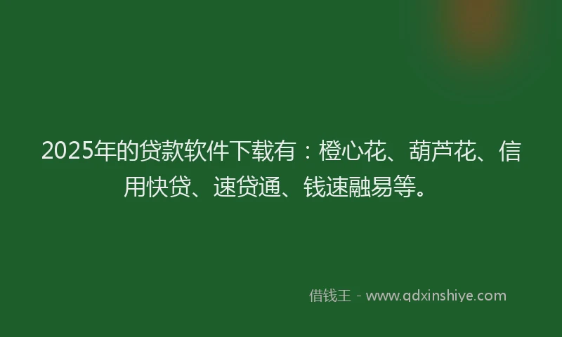 2025年的贷款软件下载有：橙心花、葫芦花、信用快贷、速贷通、钱速融易等。