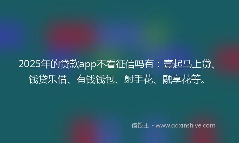 2025年的贷款app不看征信吗有：壹起马上贷、钱贷乐借、有钱钱包、射手花、融享花等。