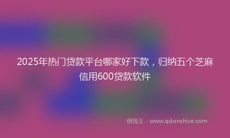 2025年热门贷款平台哪家好下款，归纳五个芝麻信用600贷款软件