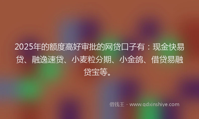 2025年的额度高好审批的网贷口子有：现金快易贷、融逸速贷、小麦粒分期、小金鸽、借贷易融贷宝等。