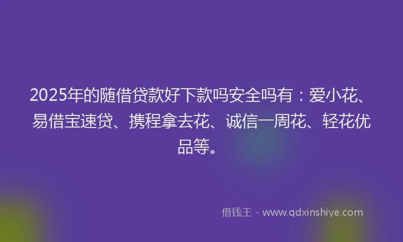 2025年的随借贷款好下款吗安全吗有：爱小花、易借宝速贷、携程拿去花、诚信一周花、轻花优品等。