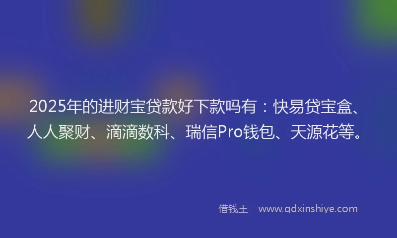 2025年的进财宝贷款好下款吗有：快易贷宝盒、人人聚财、滴滴数科、瑞信Pro钱包、天源花等。