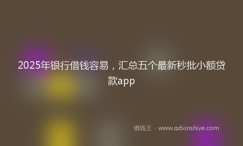 2025年银行借钱容易，汇总五个最新秒批小额贷款app