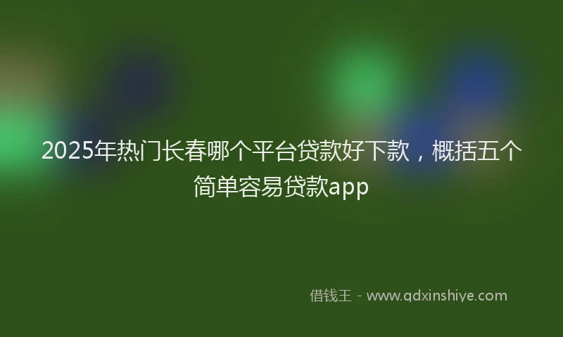 2025年热门长春哪个平台贷款好下款，概括五个简单容易贷款app