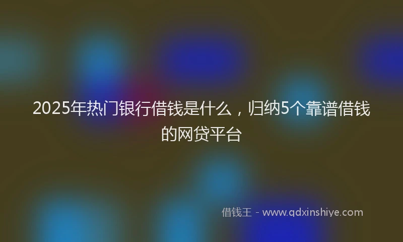 2025年热门银行借钱是什么，归纳5个靠谱借钱的网贷平台
