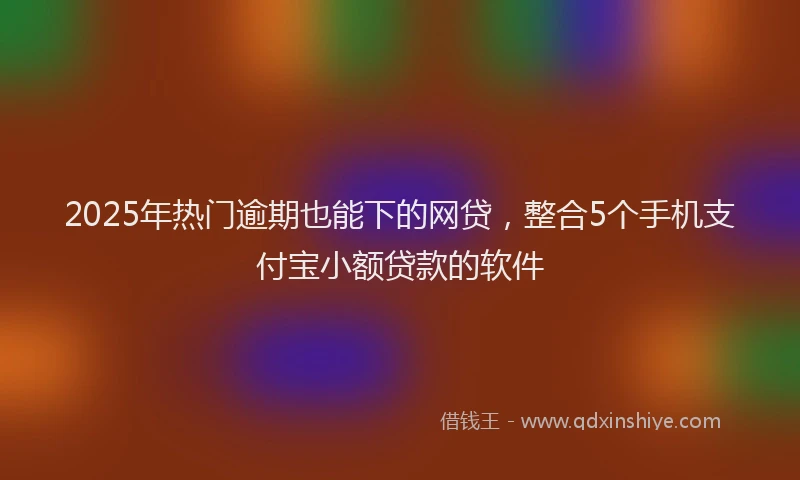 2025年热门逾期也能下的网贷，整合5个手机支付宝小额贷款的软件