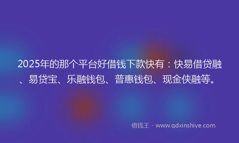 2025年的那个平台好借钱下款快有：快易借贷融、易贷宝、乐融钱包、普惠钱包、现金侠融等。