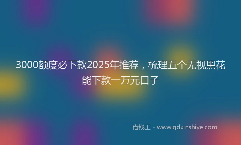 3000额度必下款2025年推荐，梳理五个无视黑花能下款一万元口子