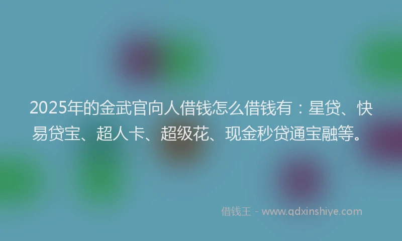 2025年的金武官向人借钱怎么借钱有：星贷、快易贷宝、超人卡、超级花、现金秒贷通宝融等。