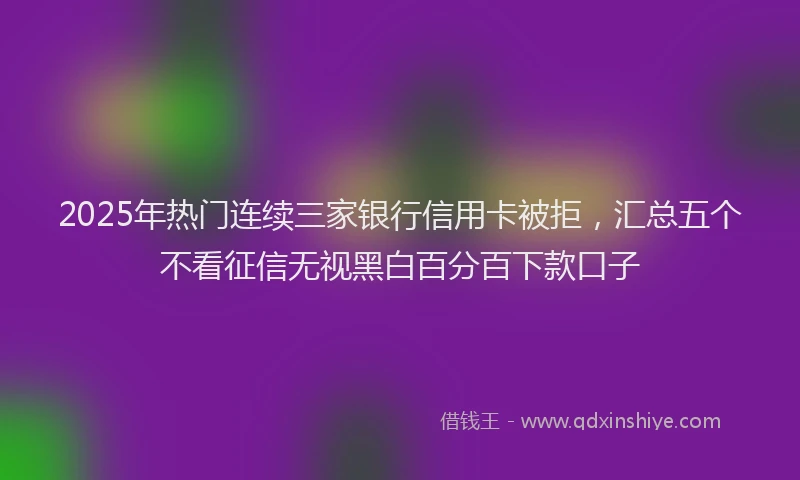 2025年热门连续三家银行信用卡被拒，汇总五个不看征信无视黑白百分百下款口子