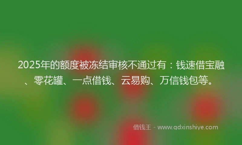 2025年的额度被冻结审核不通过有：钱速借宝融、零花罐、一点借钱、云易购、万信钱包等。
