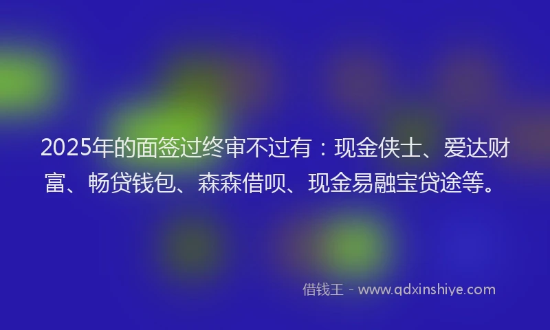 2025年的面签过终审不过有：现金侠士、爱达财富、畅贷钱包、森森借呗、现金易融宝贷途等。