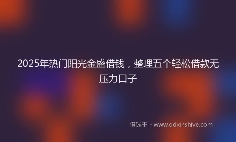 2025年热门阳光金盛借钱，整理五个轻松借款无压力口子