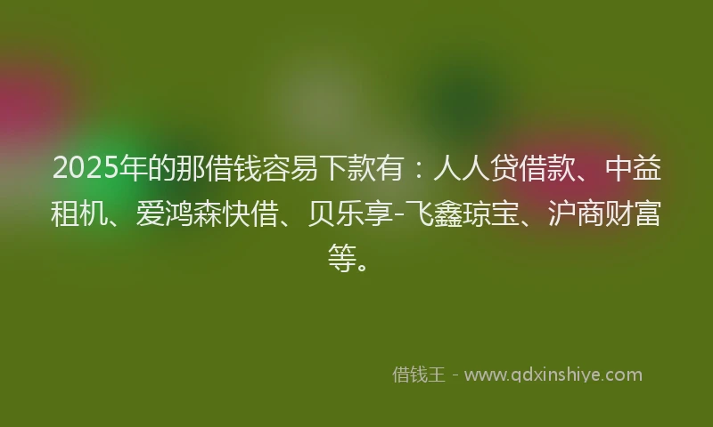 2025年的那借钱容易下款有：人人贷借款、中益租机、爱鸿森快借、贝乐享-飞鑫琼宝、沪商财富等。