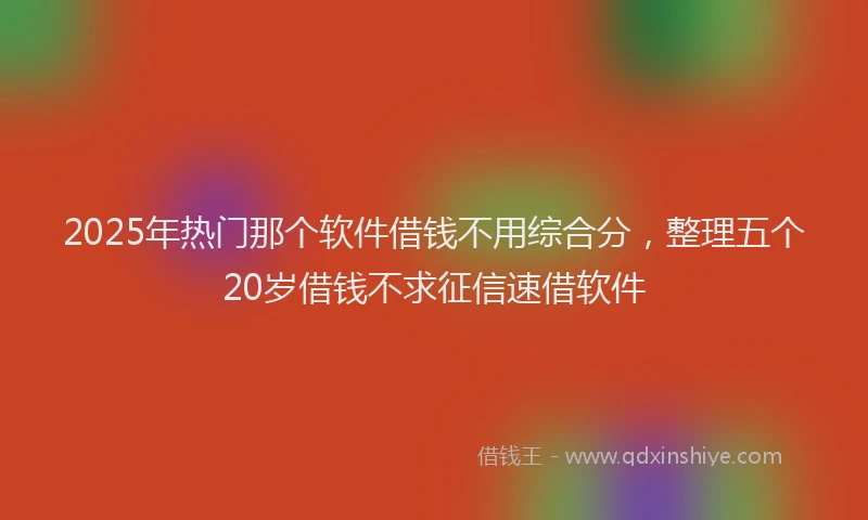 2025年热门那个软件借钱不用综合分，整理五个20岁借钱不求征信速借软件