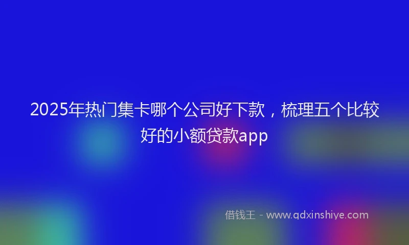2025年热门集卡哪个公司好下款，梳理五个比较好的小额贷款app