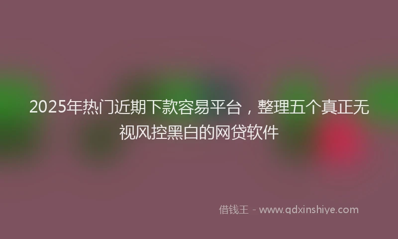 2025年热门近期下款容易平台，整理五个真正无视风控黑白的网贷软件