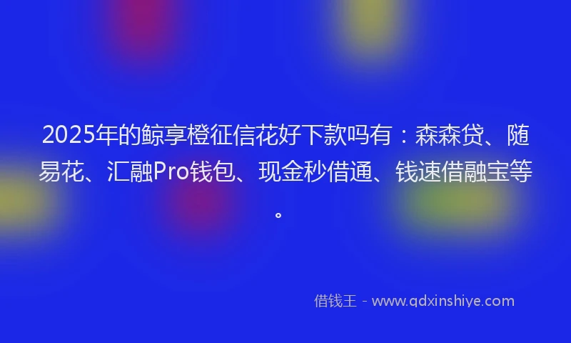 2025年的鲸享橙征信花好下款吗有：森森贷、随易花、汇融Pro钱包、现金秒借通、钱速借融宝等。