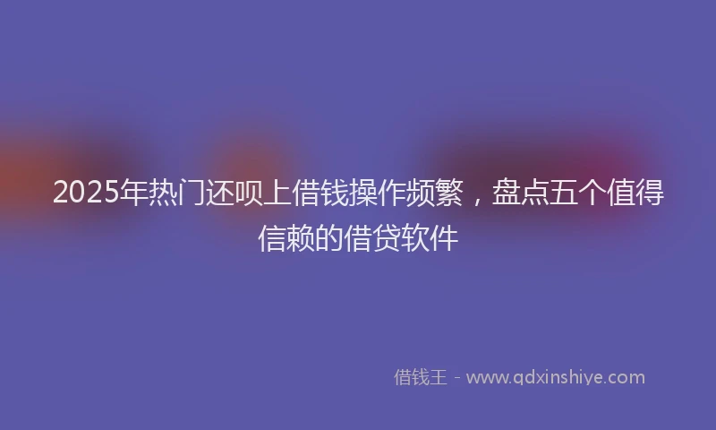 2025年热门还呗上借钱操作频繁，盘点五个值得信赖的借贷软件
