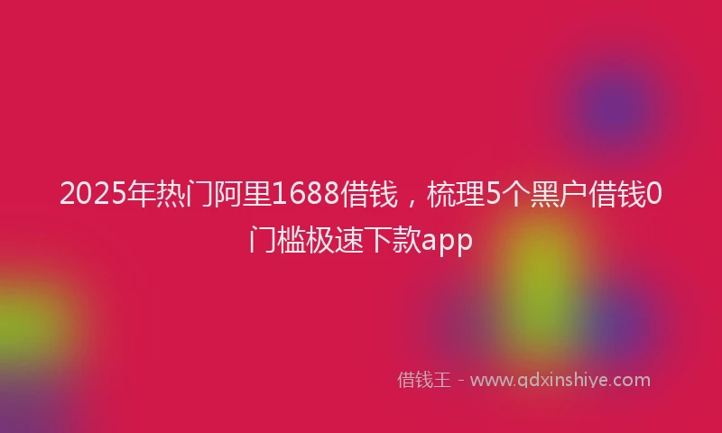 2025年热门阿里1688借钱，梳理5个黑户借钱0门槛极速下款app