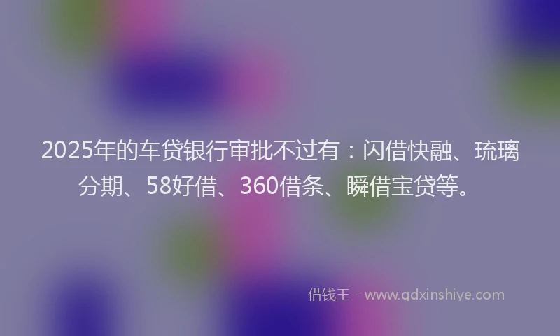 2025年的车贷银行审批不过有：闪借快融、琉璃分期、58好借、360借条、瞬借宝贷等。