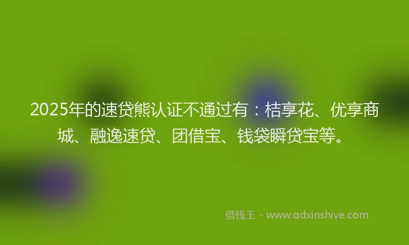 2025年的速贷熊认证不通过有：桔享花、优享商城、融逸速贷、团借宝、钱袋瞬贷宝等。