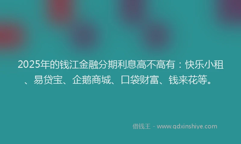 2025年的钱江金融分期利息高不高有：快乐小租、易贷宝、企鹅商城、口袋财富、钱来花等。
