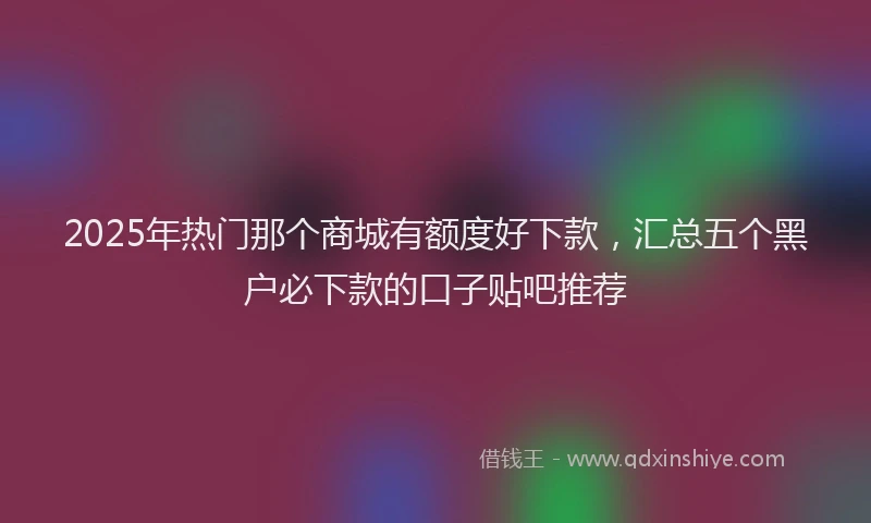 2025年热门那个商城有额度好下款，汇总五个黑户必下款的口子贴吧推荐