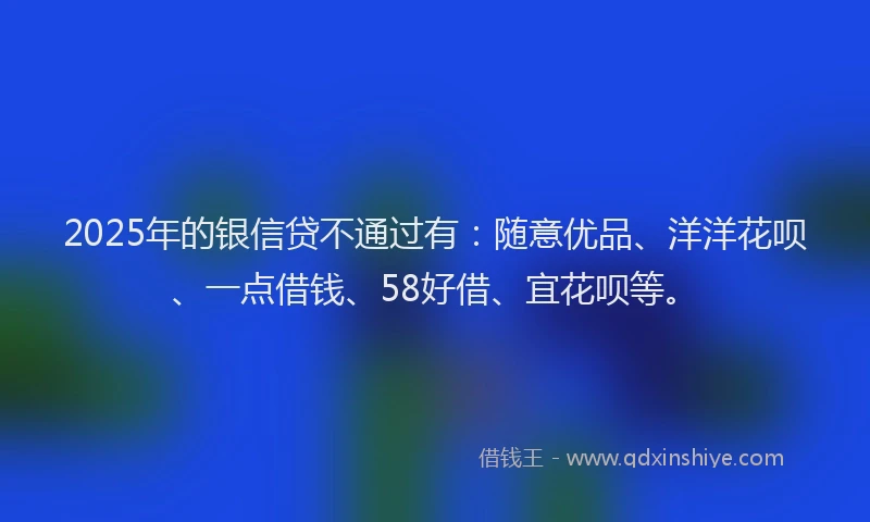 2025年的银信贷不通过有：随意优品、洋洋花呗、一点借钱、58好借、宜花呗等。