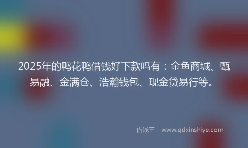 2025年的鸭花鸭借钱好下款吗有：金鱼商城、甄易融、金满仓、浩瀚钱包、现金贷易行等。