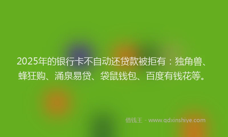 2025年的银行卡不自动还贷款被拒有：独角兽、蜂狂购、涌泉易贷、袋鼠钱包、百度有钱花等。