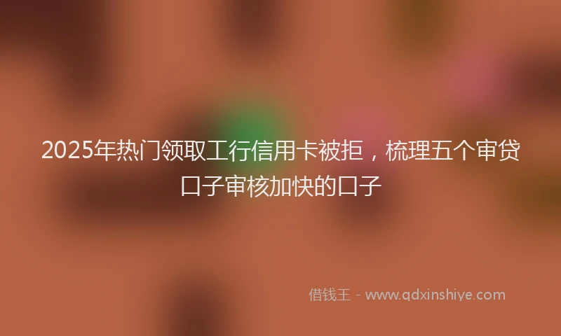 2025年热门领取工行信用卡被拒，梳理五个审贷口子审核加快的口子