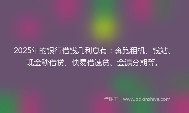 2025年的银行借钱几利息有：奔跑租机、钱站、现金秒借贷、快易借速贷、金瀛分期等。