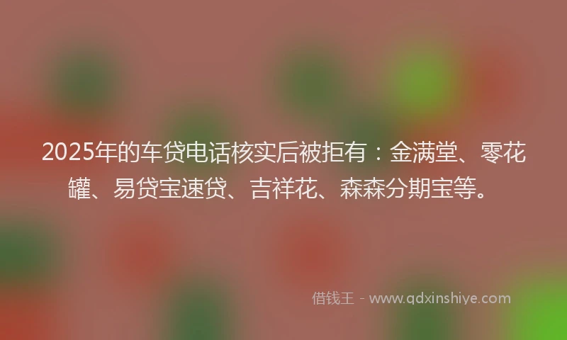 2025年的车贷电话核实后被拒有：金满堂、零花罐、易贷宝速贷、吉祥花、森森分期宝等。