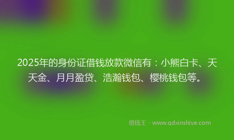 2025年的身份证借钱放款微信有：小熊白卡、天天金、月月盈贷、浩瀚钱包、樱桃钱包等。