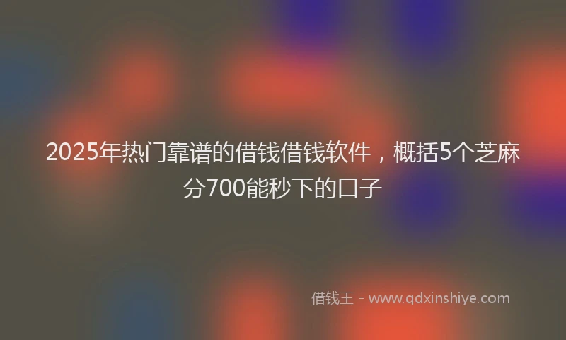 2025年热门靠谱的借钱借钱软件，概括5个芝麻分700能秒下的口子