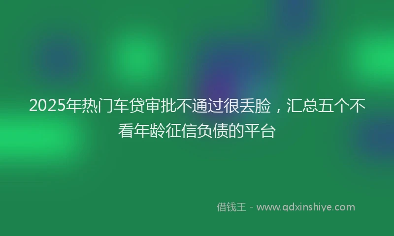 2025年热门车贷审批不通过很丢脸，汇总五个不看年龄征信负债的平台