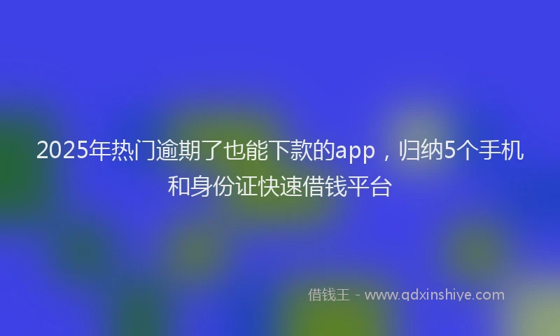 2025年热门逾期了也能下款的app，归纳5个手机和身份证快速借钱平台