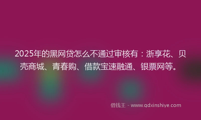 2025年的黑网贷怎么不通过审核有：浙享花、贝壳商城、青春购、借款宝速融通、银票网等。