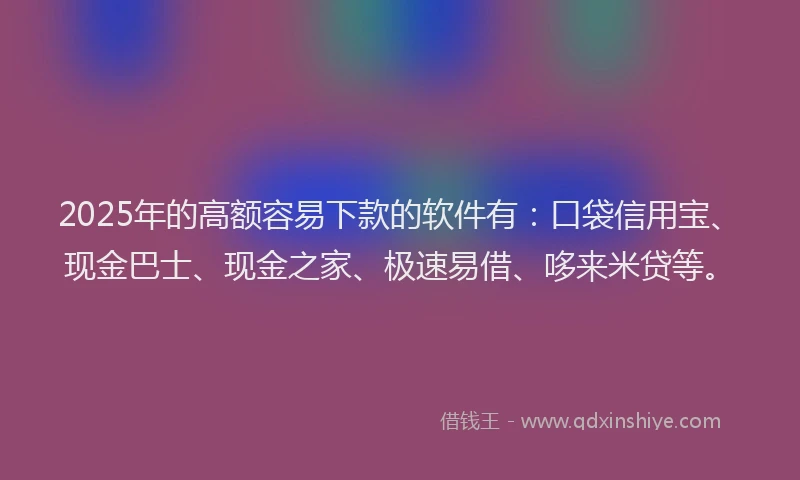 2025年的高额容易下款的软件有：口袋信用宝、现金巴士、现金之家、极速易借、哆来米贷等。