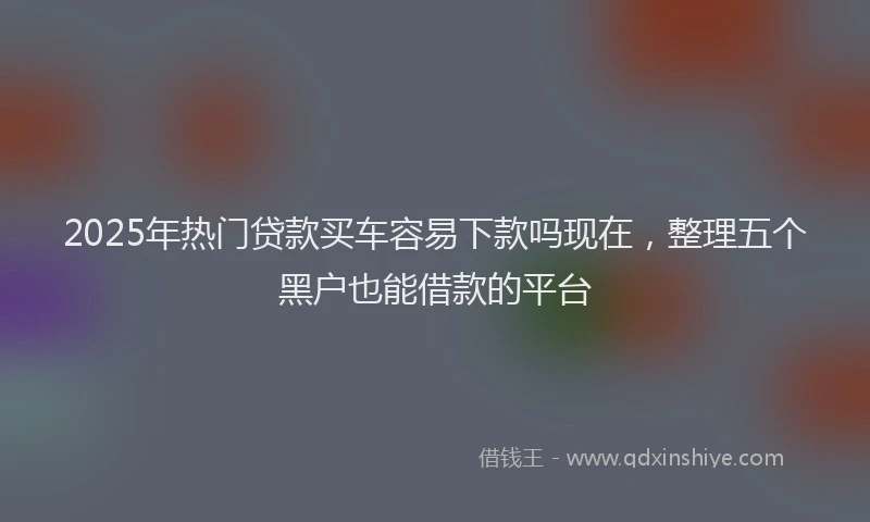 2025年热门贷款买车容易下款吗现在，整理五个黑户也能借款的平台