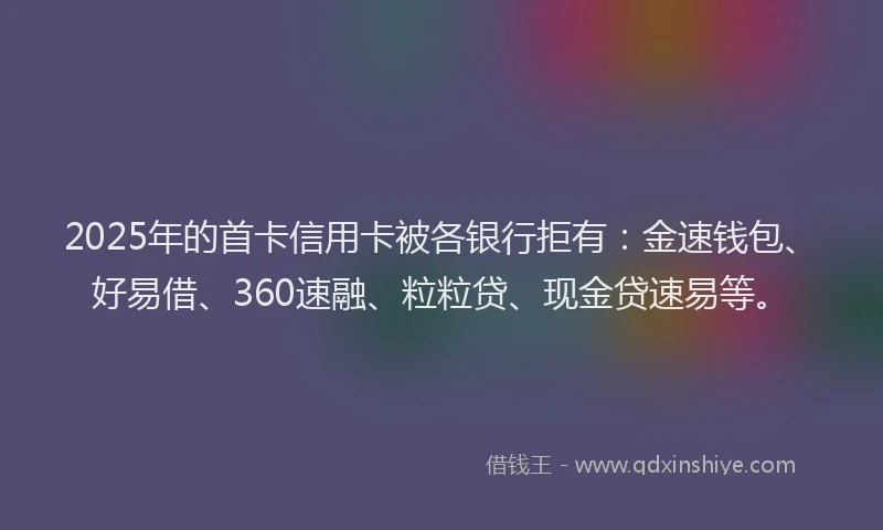 2025年的首卡信用卡被各银行拒有：金速钱包、好易借、360速融、粒粒贷、现金贷速易等。