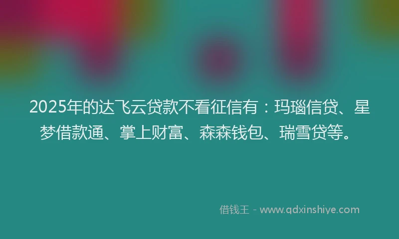 2025年的达飞云贷款不看征信有：玛瑙信贷、星梦借款通、掌上财富、森森钱包、瑞雪贷等。