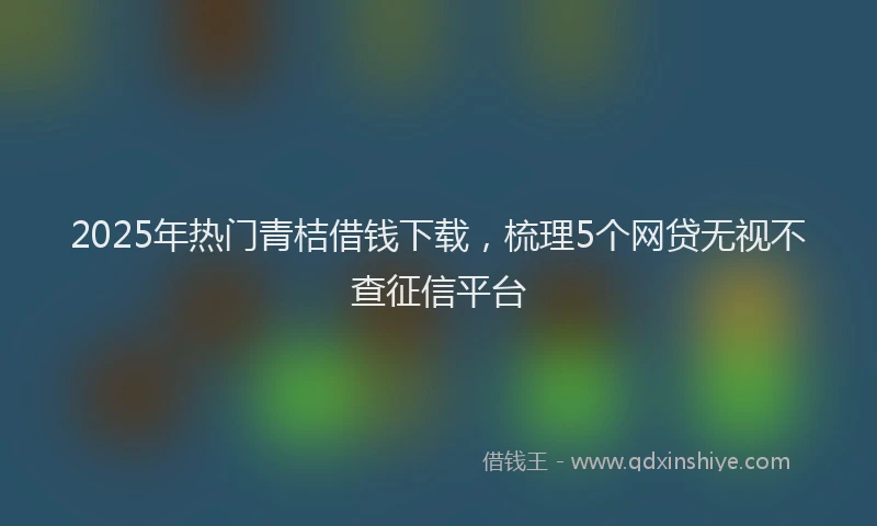 2025年热门青桔借钱下载，梳理5个网贷无视不查征信平台