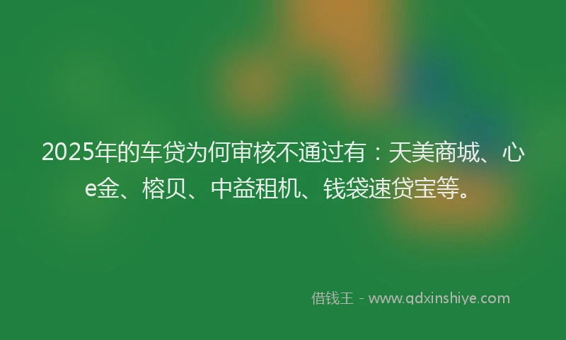 2025年的车贷为何审核不通过有：天美商城、心e金、榕贝、中益租机、钱袋速贷宝等。