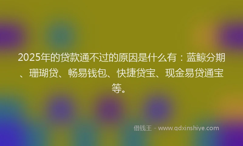 2025年的贷款通不过的原因是什么有：蓝鲸分期、珊瑚贷、畅易钱包、快捷贷宝、现金易贷通宝等。