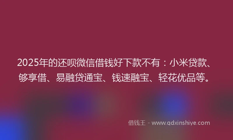 2025年的还呗微信借钱好下款不有：小米贷款、够享借、易融贷通宝、钱速融宝、轻花优品等。