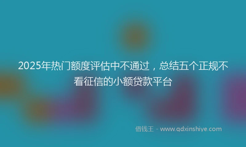 2025年热门额度评估中不通过，总结五个正规不看征信的小额贷款平台