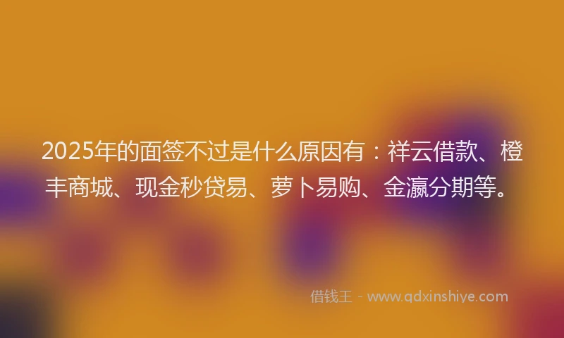 2025年的面签不过是什么原因有：祥云借款、橙丰商城、现金秒贷易、萝卜易购、金瀛分期等。